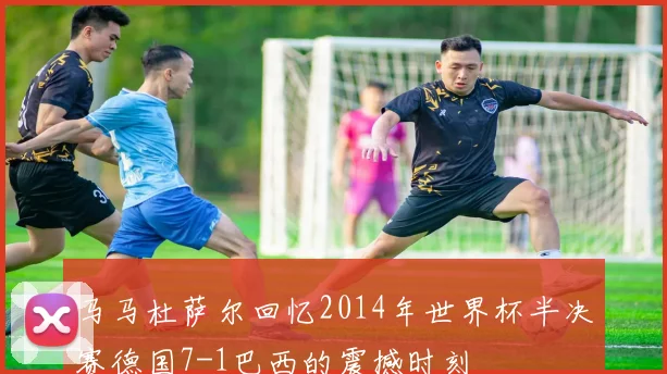 马马杜萨尔回忆2014年世界杯半决赛德国7-1巴西的震撼时刻