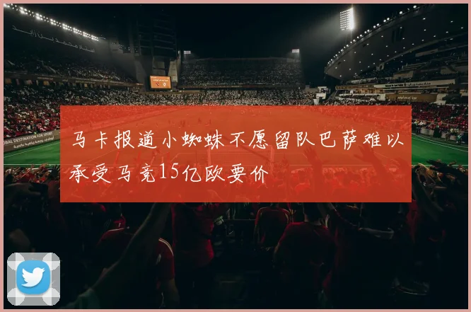 马卡报道小蜘蛛不愿留队巴萨难以承受马竞15亿欧要价