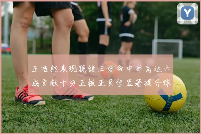 王浩然表现稳健三分命中率高达六成贡献十分五板正负值显著提升球队表现