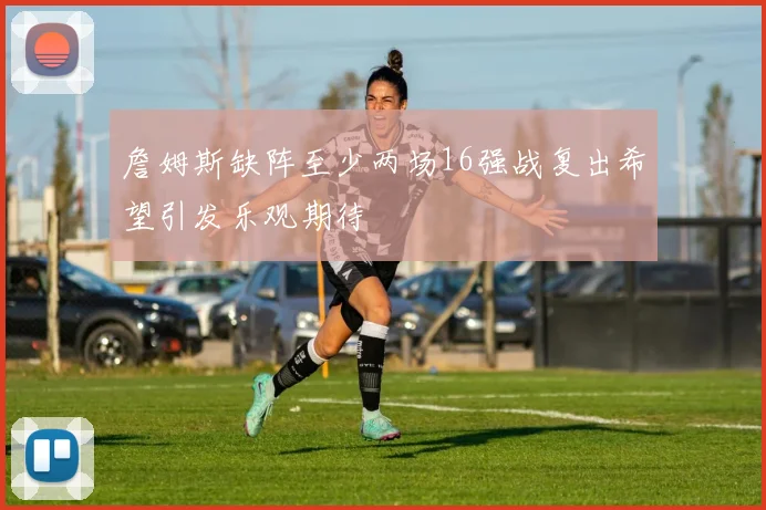 詹姆斯缺阵至少两场16强战复出希望引发乐观期待