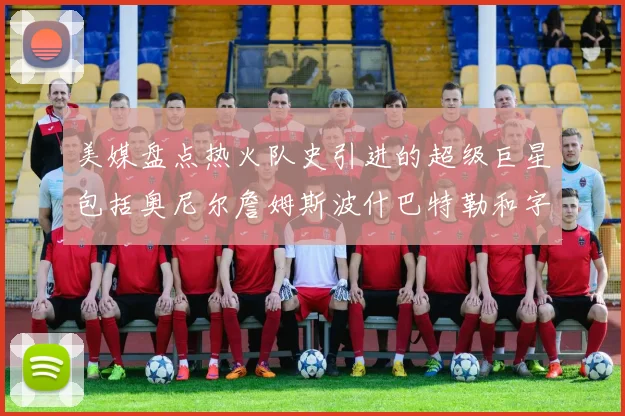 美媒盘点热火队史引进的超级巨星包括奥尼尔詹姆斯波什巴特勒和字母哥