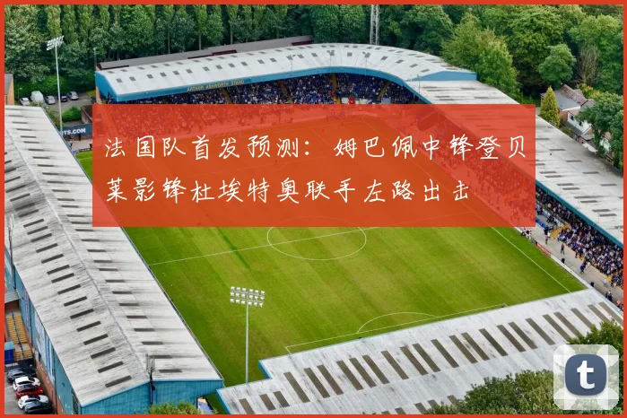 法国队首发预测：姆巴佩中锋登贝莱影锋杜埃特奥联手左路出击