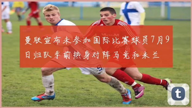 曼联宣布未参加国际比赛球员7月9日归队季前热身对阵马竞和米兰