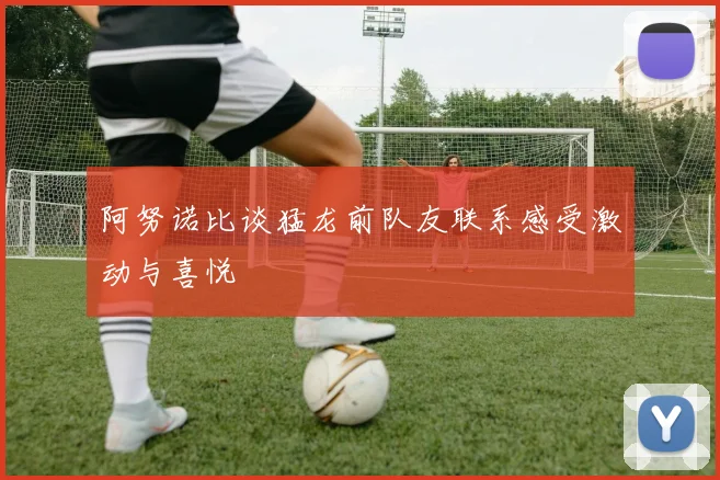 阿努诺比谈猛龙前队友联系感受激动与喜悦