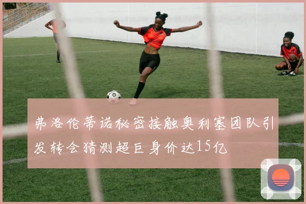 弗洛伦蒂诺秘密接触奥利塞团队引发转会猜测超巨身价达15亿