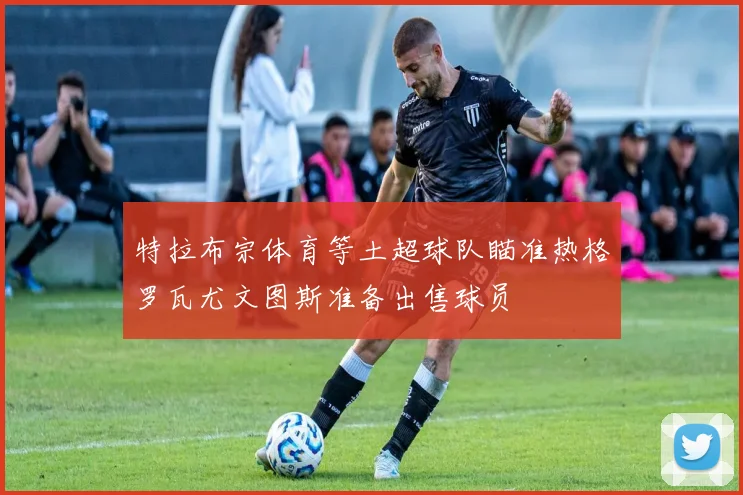 特拉布宗体育等土超球队瞄准热格罗瓦尤文图斯准备出售球员