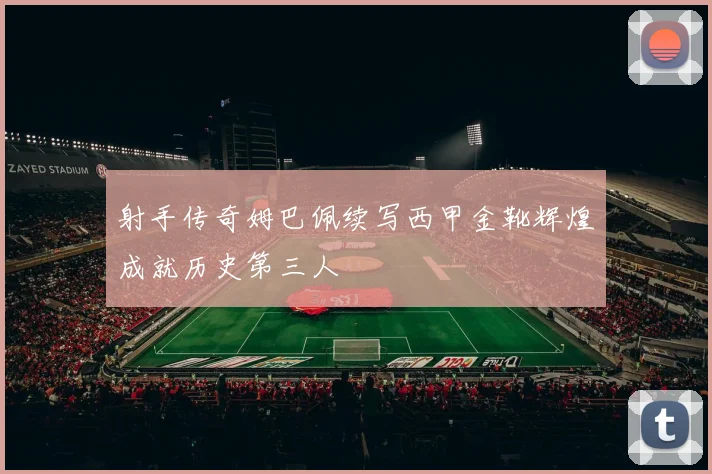 射手传奇姆巴佩续写西甲金靴辉煌成就历史第三人