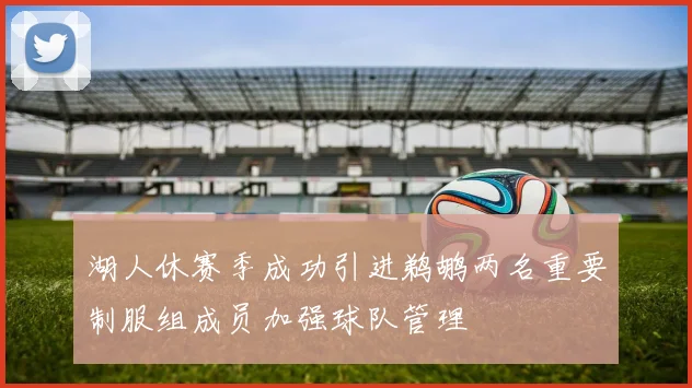 湖人休赛季成功引进鹈鹕两名重要制服组成员加强球队管理