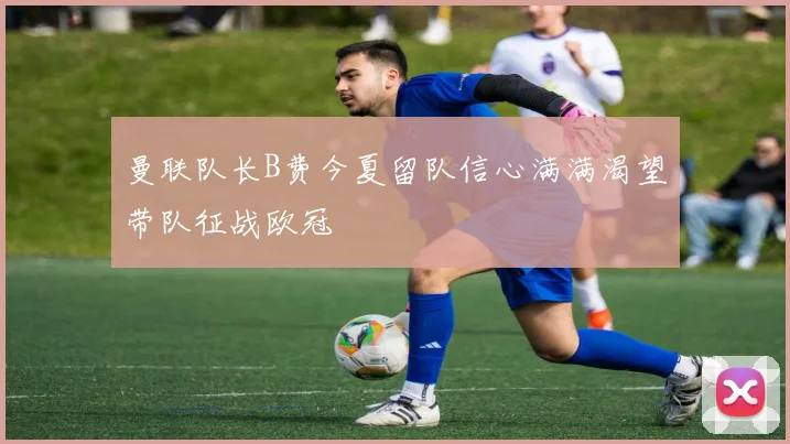 曼联队长B费今夏留队信心满满渴望带队征战欧冠