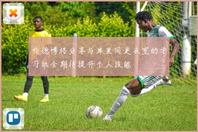 伦德博格分享与库里同更衣室的学习机会期待提升个人技能